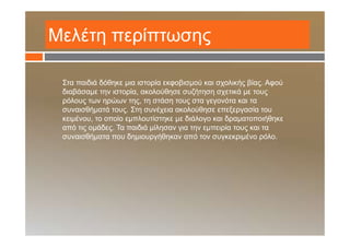 Μελέτη περίπτωσης
Στα παιδιά δόθηκε μια ιστορία εκφοβισμού και σχολικής βίας. Αφού
διαβάσαμε την ιστορία, ακολούθησε συζήτηση σχετικά με τους
ρόλους των ηρώων της, τη στάση τους στα γεγονότα και τα
συναισθήματά τους. Στη συνέχεια ακολούθησε επεξεργασία του
κειμένου, το οποίο εμπλουτίστηκε με διάλογο και δραματοποιήθηκε
από τις ομάδες. Τα παιδιά μίλησαν για την εμπειρία τους και τα
συναισθήματα που δημιουργήθηκαν από τον συγκεκριμένο ρόλο.
 