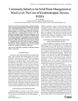 ACEE Int. J. on Transportation and Urban Development, Vol. 2, No. 1, April 2012



 Community Initiatives for Solid Waste Management at
  Ward Level: The Case of Kumbarakoppal, Mysore,
                        INDIA
                                                        Dr. B. Shankar
                                  Associate Professor in Urban and Regional Planning
            Institute of Development Studies, University of Mysore, Mysore, India E-mail: doddi43@gmail.com

Abstract: The involvement of local citizen, community, resident       5000.The settlement is typical a transformed urban village
welfare associations and stakeholders in this process managing        with grid-iron pattern and has, many narrow roads and the
waste at household/community level is very much crucial in            width of the road varies from 2mts to 9 mts and total length of
urban villages for achieving environmental cleanliness.
                                                                      road is 18.29 kms. It has rural traditions and cultures in many
Kumbarapoppal is an urban village which has transformed
from village into a neighbourhood in Mysore City. The
                                                                      areas. The majority of the houses are country tiled and
initiation of community based solid waste management system           Mangalore tiled houses. The generation of commercial solid
by forming a Resident Welfare Association at neighbourhood            wastes are from 228 shops, 2 choultaries, 3 hotels, 11 meat
level through segregation, transporting, recovering recyclable        shops, 5 hospitals and clinics and 9 temples.
wastes and composting at community level has been an effective
innovative method. The paper presents the innovate method                  III. INITIATIVES OF COMMUNITY BASED SOLID
of managing the solid waste locally in Kumbara Koppal by                            WASTE MANAGEMENT BY MLC
the Resident Welfare Association and Community Based
Organisation with the facilitation from the Local Political                The then Member of Legislative Council (MLC) was
Leaders for meeting key challenges solid waste.                       mooted the concept of ward-parliament in the minds of the
                                                                      local residents. He also took up the issue of initiation of
Index of Terms: Solid Waste, Community, Composting, Resident          community based solid waste management proposals with
Welfare Association.
                                                                      the elected corporators and officials of the City Corporation
                                                                      and initiated consultative process for identifying the
                     I. INTRODUCTION                                  stakeholders for facilitating the programme. The MLC took
                                                                      initiative to convince the City Corporation officials, local
   Solid waste is generated at household and neighbourhood            residents along with the councillor and EXONORA for
levels, which contains both biodegradable and non-bio-                initiating the process of door-to-door primary collection,
degradable. These wastes are to be collected, transported,            segregation of waste both bio-degradable and non-
processed and disposed properly. The Solid Waste                      degradable waste at the residents’ door-step levels,
Management (Handling) Rules, 2000 emphasises on                       transporting this waste using hand carts and tricycles and
participation of community, welfare associations, and non-            composting of solid waste at community level.
governmental organisations for house-house collection,                    The MLC undertook drives for redressing citizen
processing and disposing. one such experiment of solid                grievances, ward level day-to-day problems and maintenance
wastes management was initiated in Kumbara Koppal in the              works to involve the people actively in the processes. His
City of Mysore by forming Resident Welfare Associations               facilitation on re-development of a slum in collaboration with
(RWAs) and involving all the stakeholders viz. local citizen,         the help of Karnataka Slum Clearance Board, construction of
NGO, local community, and elected councillor and. The then            access road through City Corporation, formation of shree-
Member of Legislative Council, who resided in this area, has          shakthi groups for micro-financing, initiation of skill training,
been an instrumental in initiating the community based solid          entrepreneurship development and self-employment ventures
waste management in Kumbara Koppal. The paper presents                in collaboration with the SJSRY, Industries and Commerce
the ward-level initiatives, formation of Resident Welfare             Department, RUDSET, and other women development
Associations, leadership motives for facilitation, stakeholders       organizations, have developed the confidence in the minds
participation and mobilising local resources for initiating           of the local residents. A series of weekly meetings and
primary collection, segregation, transporting and processing          advocacy programmes followed by involving city corporation
of waste through composting for making litter-free (zero              health officers, engineers, pourakarmikas, health inspectors
waste) ward and meeting the compliance SWM Rules as well.             have helped in getting support from the City Corporation in
                                                                      identifying land and building including equipments and
       II. BACKGROUND OF KUMBARAKOPPAL                                implements for carrying out the solid management process at
    Kumbarakoppal is situated on the northern side of                 ward level. When solid waste management was set motion
Mysore City at 7 kms from the centre of the city, in a ward No.       with the help of EXONARA Kumbarakoppal extension, the
28. The present estimated population of Kumbarakoppal is              Nirmala Nagar Scheme was introduced by the Government to
© 2012 ACEE                                                       6
DOI: 01.IJTUD.02.01. 28
 
