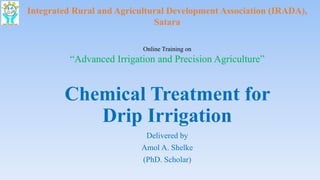 Chemical Treatment for
Drip Irrigation
Delivered by
Amol A. Shelke
(PhD. Scholar)
Integrated Rural and Agricultural Development Association (IRADA),
Satara
Online Training on
“Advanced Irrigation and Precision Agriculture”
 