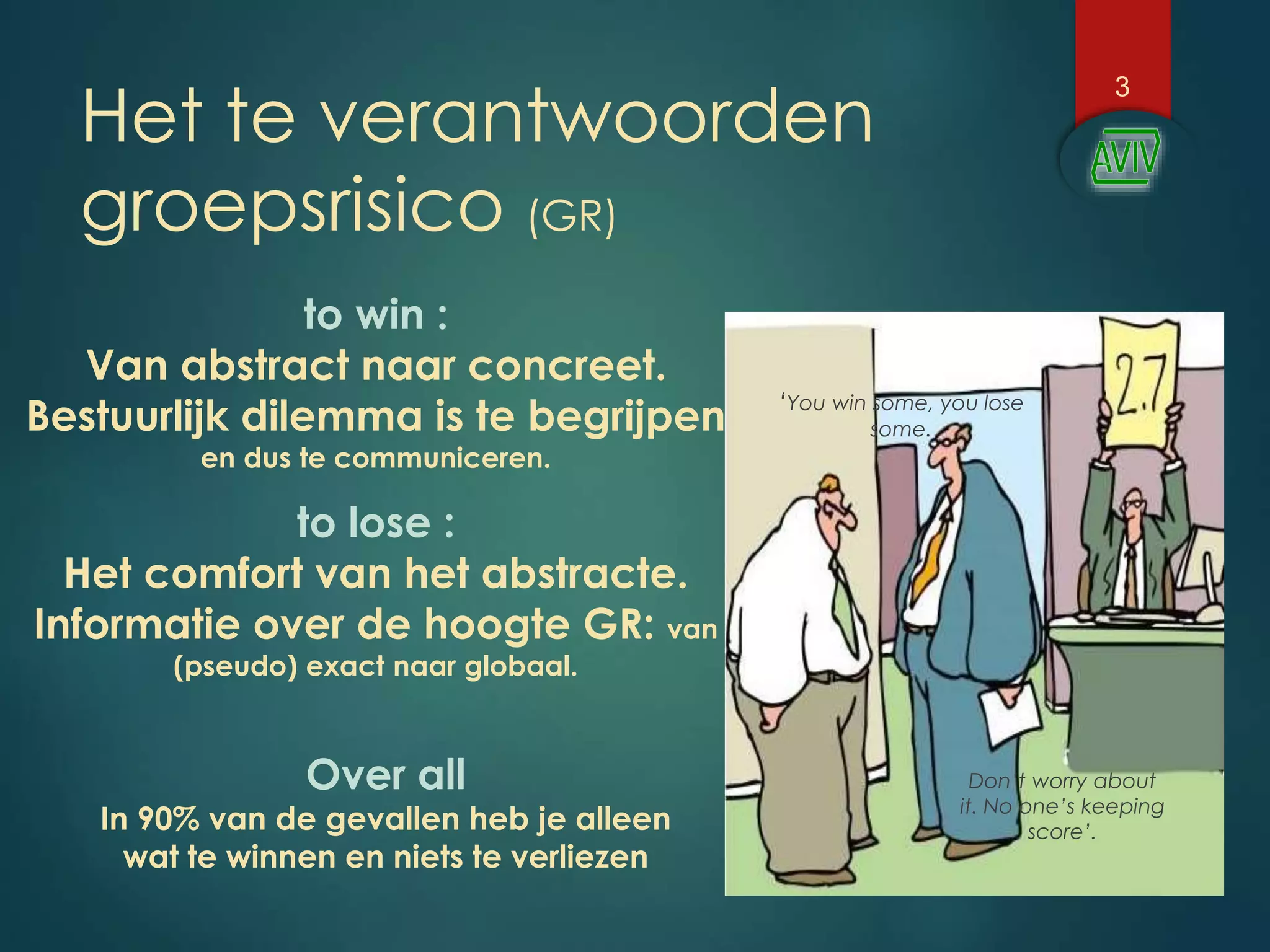 Het te verantwoorden
groepsrisico (GR)
3
Over all
In 90% van de gevallen heb je alleen
wat te winnen en niets te verliezen
to win :
Van abstract naar concreet.
Bestuurlijk dilemma is te begrijpen
en dus te communiceren.
to lose :
Het comfort van het abstracte.
Informatie over de hoogte GR: van
(pseudo) exact naar globaal.
‘You win some, you lose
some.
Don’t worry about
it. No one’s keeping
score’.
 