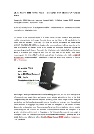 28.8M Huawei B683 wireless router -- the world's most advanced 3G wireless
router

Keywords: B683 Unlocked, unlocked Huawei B683, 28.8Mbps Huawei B683 wireless
router, Huawei B683 3G wireless router

Summary: World premiere 28.8Mbps Huawei B683 wireless router, it’s latest and the world's
most advanced 3G wireless router.



3G wireless router, which also known as 3G router. The 3G router is based on third generation
mobile communication technology. Currently, there are four kinds of 3G standards in the
world .They are WCDMA, CDMA2000, TD-SCDMA and WIMAX, meanwhile, the former three
WCDMA, CDMA2000, TD-SCDMA has already realize commercialization in China. According to the
four 3G standards, 3G wireless router is also divided into four types which can support the
corresponding network. Now on the market ,the 3G wireless router is basically focused on three
kinds of standards, just change on the card .So easy. Here in this article. Your friend
modem3g.com this time will be friendly introduce a latest 3G wireless router model unlocked
Huawei B683, this Huawei B683 3G wireless router is the world's most advanced 28.8Mbps
3G wireless router.




Following the development of newest modern technology products, the end result is the pursuit
of more and more people. When we have no longer satisfied with sitting in front of the desk
using the computer, the notebook computer is coming; when we no longer satisfied with just
stand-alone use, the broadband network is coming; then when we no longer meet the notebook
online, followed by dragging a long cable at this time, the emergence of the wireless router to
become the best solution, while the emergence of a variety of terminals to the Internet outside
of the computer, the situation, it is apparent that the wireless network the emergence of a
greater extent to meet the needs of the people on the "Internet". So more and more people is
finding the fastest and suitable price 3G router. This unlocked Huawei B683 3G router will be a
good choice, and let’s have a look this 28.8Mbps Huawei B683 wireless router now.
Just follow me.
 