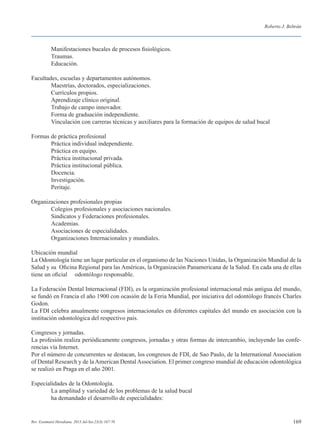 169
Roberto J. Beltrán
Rev. Estomatol Herediana. 2013 Jul-Set;23(3):167-70
	 Manifestaciones bucales de procesos fisiológicos.
	 Traumas.
	 Educación.
Facultades, escuelas y departamentos autónomos.
	 Maestrías, doctorados, especializaciones.
	 Currículos propios.
	 Aprendizaje clínico original.
	 Trabajo de campo innovador.
	 Forma de graduación independiente.
	 Vinculación con carreras técnicas y auxiliares para la formación de equipos de salud bucal
Formas de práctica profesional
	 Práctica individual independiente.
	 Práctica en equipo.
	 Práctica institucional privada.
	 Práctica institucional pública.
	 Docencia.
	 Investigación.
	 Peritaje.
Organizaciones profesionales propias
	 Colegios profesionales y asociaciones nacionales.
	 Sindicatos y Federaciones profesionales.
	 Academias.
	 Asociaciones de especialidades.
	 Organizaciones Internacionales y mundiales.
Ubicación mundial
La Odontología tiene un lugar particular en el organismo de las Naciones Unidas, la Organización Mundial de la
Salud y su Oficina Regional para las Américas, la Organización Panamericana de la Salud. En cada una de ellas
tiene un oficial odontólogo responsable.
La Federación Dental Internacional (FDI), es la organización profesional internacional más antigua del mundo,
se fundó en Francia el año 1900 con ocasión de la Feria Mundial, por iniciativa del odontólogo francés Charles
Godon.
La FDI celebra anualmente congresos internacionales en diferentes capitales del mundo en asociación con la
institución odontológica del respectivo país.
Congresos y jornadas.
La profesión realiza periódicamente congresos, jornadas y otras formas de intercambio, incluyendo las confe-
rencias vía Internet.
Por el número de concurrentes se destacan, los congresos de FDI, de Sao Paulo, de la International Association
of Dental Research y de la American Dental Association. El primer congreso mundial de educación odontológica
se realizó en Praga en el año 2001.
Especialidades de la Odontología.
	 La amplitud y variedad de los problemas de la salud bucal
	 ha demandado el desarrollo de especialidades:
	
 
