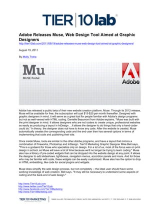  
Adobe Releases Muse, Web Design Tool Aimed at Graphic
Designers
http://tier10lab.com/2011/08/19/adobe-releases-muse-web-design-tool-aimed-at-graphic-designers/

August 19, 2011

By Molly Troha




Adobe has released a public beta of their new website creation platform, Muse. Through its 2012 release,
Muse will be available for free; the subscription will cost $15-$20 per month thereafter. Designed with
graphic designers in mind, it will serve as a great tool for people familiar with Adobe's design programs
but not as well-versed with HTML coding. Danielle Beaumont from Adobe explains, "Muse was built with
the print designer in mind. It allows designers who are not coders to create unique, professional websites
as easily as producing a layout in InDesign….It allows the designer to do things that only a hand-coder
could do." In theory, the designer does not have to know any code. After the website is created, Muse
automatically creates the corresponding code and the end-user then has several options in terms of
implementing that code and publishing their site.

Once inside Muse, tools are similar to the other Adobe programs, and have a layout that mimics a
combination of Fireworks, Photoshop and InDesign. Tier10 Marketing Graphic Designer Mike Bell says,
"This is a godsend for those who specialize only on design. For a lot of us, most of the focus was on print
design in school, so Muse will save a lot of time because we'll no longer be trying to learn coding." Muse
also has a library of pre-coded widgets that can be dropped into the website design at any point. It allows
the designer to add slideshows, lightboxes, navigation menus, accordion panels and more. And for those
who may be familiar with code, these widgets can be easily customized. Muse also has the option to drop
in HTML embedding, like code for social plugins and widgets.

Muse does simplify the web design process, but not completely -- the ideal user should have some
working knowledge of web creation. Bell says, "It may still be necessary to understand some aspects of
coding and the back-end of web design."


http://www.Tier10Lab.com
http://www.twitter.com/Tier10Lab
http://www.facebook.com/Tier10Marketing
http://www.Tier10Marketing.com
	
  
 