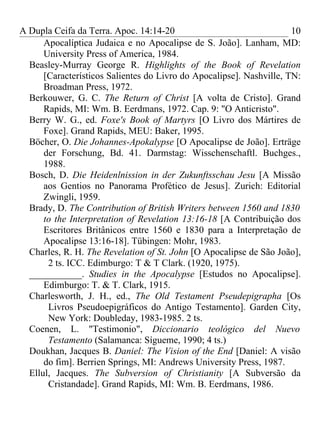 A Dupla Ceifa da Terra. Apoc. 14:14-20                                10
      Apocalíptica Judaica e no Apocalipse de S. João]. Lanham, MD:
      University Press of America, 1984.
  Beasley-Murray George R. Highlights of the Book of Revelation
      [Característicos Salientes do Livro do Apocalipse]. Nashville, TN:
      Broadman Press, 1972.
  Berkouwer, G. C. The Return of Christ [A volta de Cristo]. Grand
      Rapids, MI: Wm. B. Eerdmans, 1972. Cap. 9: "O Anticristo".
  Berry W. G., ed. Foxe's Book of Martyrs [O Livro dos Mártires de
      Foxe]. Grand Rapids, MEU: Baker, 1995.
  Böcher, O. Die Johannes-Apokalypse [O Apocalipse de João]. Erträge
      der Forschung, Bd. 41. Darmstag: Wisschenschaftl. Buchges.,
      1988.
  Bosch, D. Die Heidenlnission in der Zukunftsschau Jesu [A Missão
      aos Gentios no Panorama Profético de Jesus]. Zurich: Editorial
      Zwingli, 1959.
  Brady, D. The Contribution of British Writers between 1560 and 1830
      to the Interpretation of Revelation 13:16-18 [A Contribuição dos
      Escritores Britânicos entre 1560 e 1830 para a Interpretação de
      Apocalipse 13:16-18]. Tübingen: Mohr, 1983.
  Charles, R. H. The Revelation of St. John [O Apocalipse de São João],
       2 ts. ICC. Edimburgo: T & T Clark. (1920, 1975).
  ___________. Studies in the Apocalypse [Estudos no Apocalipse].
      Edimburgo: T. & T. Clark, 1915.
  Charlesworth, J. H., ed., The Old Testament Pseudepigrapha [Os
       Livros Pseudoepigráficos do Antigo Testamento]. Garden City,
       New York: Doubleday, 1983-1985. 2 ts.
  Coenen, L. "Testimonio", Diccionario teológico del Nuevo
       Testamento (Salamanca: Sígueme, 1990; 4 ts.)
  Doukhan, Jacques B. Daniel: The Vision of the End [Daniel: A visão
      do fim]. Berrien Springs, MI: Andrews University Press, 1987.
  Ellul, Jacques. The Subversion of Christianity [A Subversão da
       Cristandade]. Grand Rapids, MI: Wm. B. Eerdmans, 1986.
 