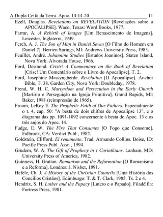 A Dupla Ceifa da Terra. Apoc. 14:14-20                                11
  Ezell, Douglas. Revelations on REVELATION [Revelações sobre o
        APOCALIPSE]. Waco, Texas: Word Books, 1977.
  Farrar, A. A Rebirth of Images [Um Renascimento de Imagens].
      Leicester, Inglaterra, 1949.
  Ferch, A. J. The Son of Man in Daniel Seven [O Filho do Homem em
      Daniel 7]. Berrien Springs, MI: Andrews University Press, 1983.
  Feuillet, André. Johannine Studies [Estudos Joaninos]. Staten Island,
        Nova York: Alvorada House, 1966.
  Ford, Desmond. Crisis! A Commentary on the Book of Revelation
        [Crise! Um Comentário sobre o Livro do Apocalipse]. T. 2.
  Ford, Josephine Massyngberde. Revelation [O Apocalipse]. Anchor
        Bible, T. 38. Garden City, Nova York: Doubleday, 1978.
  Frend, W. H. C. Martyrdom and Persecution in the Early Church
      [Martírio e Perseguição na Igreja Primitiva]. Grand Rapids, MI:
      Baker, 1981 (reimpressão de 1965).
  Froom, LeRoy E. The Prophetic Faith of Our Fathers. Especialmente
      o t. 4, cap. 50: "A besta de dois chifres de Apocalipse 13", e o
      diagrama das pp. 1091-1092 concernente à besta do Apoc. 13 e os
      três anjos do Apoc. 14.
  Fudge, E. W. The Fire That Consumes [O Fogo que Consome].
      Falbrook, CA: Verdict Publ., 1982.
  Goldstein, Clifford. El remanente. Trad. Armando Collins. Boise, ID:
      Pacific Press Publ. Assn., 1994.
  Grudem, W. A. The Gift of Prophecy in 1 Corinthians. Lanham, MD:
      University Press of America, 1982.
  Guinness, H. Grattan. Romanism and the Reformation [O Romanismo
      e a Reforma]. Londres: J. Nisbet, 1891.
  Hefele, Ch. J. A History of the Christian Councils [Uma História dos
      Concílios Cristãos]. Edimburgo: T. & T. Clark, 1985. Ts. 2 e 4.
  Hendrix, S. H. Luther and the Papacy [Lutero e o Papado]. Filadélfia:
      Fortress Press, 1981.
 