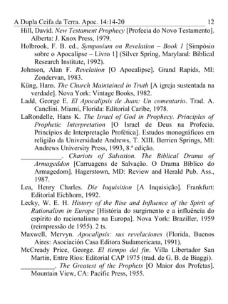 A Dupla Ceifa da Terra. Apoc. 14:14-20                               12
  Hill, David. New Testament Prophecy [Profecia do Novo Testamento].
      Alberta: J. Knox Press, 1979.
  Holbrook, F. B. ed., Symposium on Revelation – Book 1 [Simpósio
        sobre o Apocalipse – Livro 1] (Silver Spring, Maryland: Biblical
        Research Institute, 1992).
  Johnson, Alan F. Revelation [O Apocalipse]. Grand Rapids, MI:
        Zondervan, 1983.
  Küng, Hans. The Church Maintained in Truth [A igreja sustentada na
      verdade]. Nova York: Vintage Books, 1982.
  Ladd, George E. El Apocalipsis de Juan: Un comentario. Trad. A.
        Canclini. Miami, Florida: Editorial Caribe, 1978.
  LaRondelle, Hans K. The Israel of God in Prophecy. Principles of
        Prophetic Interpretation [O Israel de Deus na Profecia.
        Princípios de Interpretação Profética]. Estudos monográficos em
        religião da Universidade Andrews, T. XIII. Berrien Springs, MI:
        Andrews University Press, 1993, 8.ª edição.
  ____________. Chariots of Salvation. The Biblical Drama of
        Armageddon [Carruagens de Salvação. O Drama Bíblico do
        Armagedom]. Hagerstown, MD: Review and Herald Pub. Ass.,
        1987.
  Lea, Henry Charles. Die Inquisition [A Inquisição]. Frankfurt:
      Editorial Eichhorn, 1992.
  Lecky, W. E. H. History of the Rise and Influence of the Spirit of
      Rationalism in Europe [História do surgimento e a influência do
      espírito do racionalismo na Europa]. Nova York: Braziller, 1959
      (reimpressão de 1955). 2 ts.
  Maxwell, Mervyn. Apocalipsis: sus revelaciones (Florida, Buenos
        Aires: Asociación Casa Editora Sudamericana, 1991).
  McCready Price, George. El tiempo del fin. Villa Libertador San
      Martín, Entre Ríos: Editorial CAP 1975 (trad. de G. B. de Biaggi).
  __________. The Greatest of the Prophets [O Maior dos Profetas].
      Mountain View, CA: Pacific Press, 1955.
 