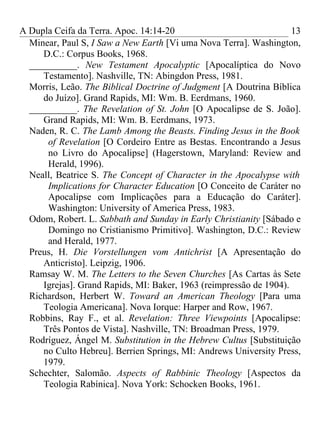 A Dupla Ceifa da Terra. Apoc. 14:14-20                              13
  Minear, Paul S, I Saw a New Earth [Vi uma Nova Terra]. Washington,
     D.C.: Corpus Books, 1968.
  __________. New Testament Apocalyptic [Apocalíptica do Novo
     Testamento]. Nashville, TN: Abingdon Press, 1981.
  Morris, Leão. The Biblical Doctrine of Judgment [A Doutrina Bíblica
     do Juízo]. Grand Rapids, MI: Wm. B. Eerdmans, 1960.
  __________. The Revelation of St. John [O Apocalipse de S. João].
     Grand Rapids, MI: Wm. B. Eerdmans, 1973.
  Naden, R. C. The Lamb Among the Beasts. Finding Jesus in the Book
      of Revelation [O Cordeiro Entre as Bestas. Encontrando a Jesus
      no Livro do Apocalipse] (Hagerstown, Maryland: Review and
      Herald, 1996).
  Neall, Beatrice S. The Concept of Character in the Apocalypse with
      Implications for Character Education [O Conceito de Caráter no
      Apocalipse com Implicações para a Educação do Caráter].
      Washington: University of America Press, 1983.
  Odom, Robert. L. Sabbath and Sunday in Early Christianity [Sábado e
      Domingo no Cristianismo Primitivo]. Washington, D.C.: Review
      and Herald, 1977.
  Preus, H. Die Vorstellungen vom Antichrist [A Apresentação do
     Anticristo]. Leipzig, 1906.
  Ramsay W. M. The Letters to the Seven Churches [As Cartas às Sete
     Igrejas]. Grand Rapids, MI: Baker, 1963 (reimpressão de 1904).
  Richardson, Herbert W. Toward an American Theology [Para uma
     Teologia Americana]. Nova Iorque: Harper and Row, 1967.
  Robbins, Ray F., et al. Revelation: Three Viewpoints [Apocalipse:
     Três Pontos de Vista]. Nashville, TN: Broadman Press, 1979.
  Rodríguez, Ángel M. Substitution in the Hebrew Cultus [Substituição
     no Culto Hebreu]. Berrien Springs, MI: Andrews University Press,
     1979.
  Schechter, Salomão. Aspects of Rabbinic Theology [Aspectos da
     Teologia Rabínica]. Nova York: Schocken Books, 1961.
 