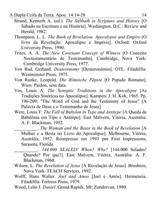 A Dupla Ceifa da Terra. Apoc. 14:14-20                              14
  Strand, Kenneth A. (ed.). The Sabbath in Scripture and History [O
      Sábado na Escritura e na História]. Washington, D.C.: Review and
      Herald, 1982.
  Thompson, L. L. The Book of Revelation. Apocalypse and Empire (O
      livro da Revelação. Apocalipse e Império]. Oxford: Oxford
      University Press, 1990.
  Trites, A. A. The New Covenant Concept of Witness [O Conceito
        Neotestamentário de Testemunha]. Cambridge, Nova York:
        Cambridge University Press, 1977.
  Von Rad, Gerhard. Deuteronomy [Deuteronômio]. OTL. Filadélfia:
      Westminster Press, 1975.
  Von Ranke, Leopold. Die Römische Päpste [O Papado Romano].
      Wien: Paidon, sem data.
  Vos, Louis A. The Synoptic Traditions in the Apocalypse [As
      Tradições Sinóticas no Apocalipse]. Kampen: J. H. Kok, 1965. Pp.
      196-209: "The Word of God and the Testimony of Jesus" [A
      Palavra de Deus e o Testemunho de Jesus].
  Were, Louis F. The Fall of Babylon in Type and Antitype [A Queda de
      Babilônia em Tipo e Antítipo]. East Malvern, Vitória, Austrália:
      A. F. Blackman, 1952.
  __________. The Woman and the Beast in the Book of Revelation [A
      Mulher e a Besta no Livro do Apocalipse]. Melbourne, Vitória,
      Austrália, 1952. Reimpresso em 1993 por First Impressions,
      Sarasota, Florida.
  __________. 144.000 SEALED! When? Why? [144.000 Selados!
        Quando? Por que?]. East Malvern, Vitória, Austrália: A. F.
        Blackman, 1960.
  Wilson, L. The Revelation of Jesus [A Revelação de Jesus]. Brushton,
        Nova York. TEACH Services, 1992.
  Wolff, Hans Walter. Joel and Amos [Joel e Amós]. Hermeneia.
      Filadélfia: Fortress Press, 1979.
  Wood, Leão J. Daniel. Grand Rapids, MI: Zondervan, 1980.
 