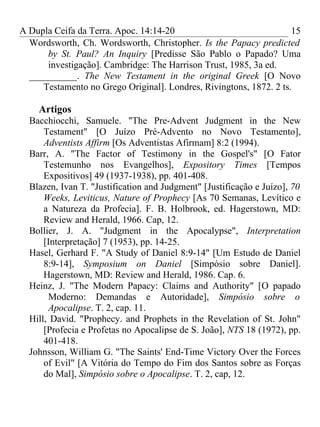 A Dupla Ceifa da Terra. Apoc. 14:14-20                              15
  Wordsworth, Ch. Wordsworth, Christopher. Is the Papacy predicted
      by St. Paul? An Inquiry [Predisse São Pablo o Papado? Uma
      investigação]. Cambridge: The Harrison Trust, 1985, 3a ed.
  __________. The New Testament in the original Greek [O Novo
     Testamento no Grego Original]. Londres, Rivingtons, 1872. 2 ts.

    Artigos
  Bacchiocchi, Samuele. "The Pre-Advent Judgment in the New
      Testament" [O Juízo Pré-Advento no Novo Testamento],
      Adventists Affirm [Os Adventistas Afirmam] 8:2 (1994).
  Barr, A. "The Factor of Testimony in the Gospel's" [O Fator
      Testemunho nos Evangelhos], Expository Times [Tempos
      Expositivos] 49 (1937-1938), pp. 401-408.
  Blazen, Ivan T. "Justification and Judgment" [Justificação e Juízo], 70
      Weeks, Leviticus, Nature of Prophecy [As 70 Semanas, Levítico e
      a Natureza da Profecia]. F. B. Holbrook, ed. Hagerstown, MD:
      Review and Herald, 1966. Cap, 12.
  Bollier, J. A. "Judgment in the Apocalypse", Interpretation
      [Interpretação] 7 (1953), pp. 14-25.
  Hasel, Gerhard F. "A Study of Daniel 8:9-14" [Um Estudo de Daniel
      8:9-14], Symposium on Daniel [Simpósio sobre Daniel].
      Hagerstown, MD: Review and Herald, 1986. Cap. 6.
  Heinz, J. "The Modern Papacy: Claims and Authority" [O papado
       Moderno: Demandas e Autoridade], Simpósio sobre o
       Apocalipse. T. 2, cap. 11.
  Hill, David. "Prophecy. and Prophets in the Revelation of St. John"
      [Profecia e Profetas no Apocalipse de S. João], NTS 18 (1972), pp.
      401-418.
  Johnsson, William G. "The Saints' End-Time Victory Over the Forces
      of Evil" [A Vitória do Tempo do Fim dos Santos sobre as Forças
      do Mal], Simpósio sobre o Apocalipse. T. 2, cap, 12.
 