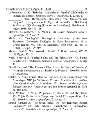 A Dupla Ceifa da Terra. Apoc. 14:14-20                                 16
  LaRondelle, H. K. "Babylon: Antichristian Empire" [Babilônia: O
      império anticristão], Simpósio sobre o Apocalipse. T. 2, cap. 4.
  _________. "Die Theologische Bedeutung von Jerusalem und
      Babylon" [O Significado Teológico de Jerusalém e Babilônia],
      Studien zur Offenbarung [Estudos no Apocalipse]. Hamburgo: J.
      Hager, 1989. Pp. 119-168.
  Maxwell, C. Mervyn. "The Mark of the Beast", Simpósio sobre o
      Apocalipse. T. 2, cap. 2.
  Michel, O. "Omologéo", Theological Dictionary of the New
      Testament [Dicionário Teológico do Novo Testamento], 10 ts.
      Grand Rapids, MI: Wm. B. Eerdmans, 1964-1976; ed. por G.
      Kittel). T. 5, pp. 199-219.
  Minear, Paul S. "The Wounded Beast" [A Besta Ferida], JBL 72
      (1953), pp. 93-101.
  Neall, Beatrice S. "Sealed Saints and the Tribulation" [Os Santos
      Selados e a Tribulação], Simpósio sobre o Apocalipse. T. l, cap.
      12.
  Pfandl, Gerhard. "The Remnant Church and the Spirit of Prophecy"
      [A Igreja Remanescente e o Espírito de Profecia], Simpósio sobre
      o Apocalipse.
  Satake, A. "Sieg Christi–Heil der Christen. Eiene Betrachtungs von
      Apocalypse XII" [A Vitória de Cristo – A Vitória dos Cristãos.
      Uma Consideração de Apocalipse 12], Annual of the Japanese
      Biblical Institute [Anuário do Instituto Bíblico Japonês] 1(1975),
      pp. 105-125.
  Shea, William H. "Time Prophecies of Daniel 12 and Revelation
      12-13" [As Profecias de Tempo em Daniel 12 e Apocalipse 12 e
      13], Simpósio sobre o Apocalipse. T. 1, cap. 14.
  Strand, Kenneth A. "The Seven Heads: Do They Represent Roman
      Emperors?" [As sete cabeças: Simbolizam a imperadores
      romanos?], Simpósio sobre o Apocalipse. T. 2, cap. 5.
 