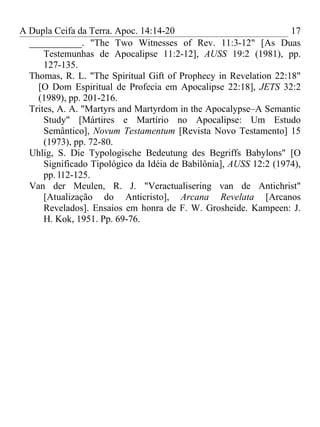 A Dupla Ceifa da Terra. Apoc. 14:14-20                             17
  ___________. "The Two Witnesses of Rev. 11:3-12" [As Duas
      Testemunhas de Apocalipse 11:2-12], AUSS 19:2 (1981), pp.
      127-135.
  Thomas, R. L. "The Spiritual Gift of Prophecy in Revelation 22:18"
    [O Dom Espiritual de Profecia em Apocalipse 22:18], JETS 32:2
    (1989), pp. 201-216.
  Trites, A. A. "Martyrs and Martyrdom in the Apocalypse–A Semantic
      Study" [Mártires e Martírio no Apocalipse: Um Estudo
      Semântico], Novum Testamentum [Revista Novo Testamento] 15
      (1973), pp. 72-80.
  Uhlig, S. Die Typologische Bedeutung des Begriffs Babylons" [O
      Significado Tipológico da Idéia de Babilônia], AUSS 12:2 (1974),
      pp. l12-125.
  Van der Meulen, R. J. "Veractualisering van de Antichrist"
      [Atualização do Anticristo], Arcana Revelata [Arcanos
      Revelados]. Ensaios em honra de F. W. Grosheide. Kampeen: J.
      H. Kok, 1951. Pp. 69-76.
 