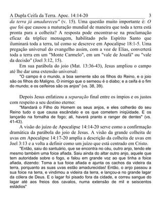 A Dupla Ceifa da Terra. Apoc. 14:14-20                                3
da terra já amadureceu" (v. 15). Uma questão muito importante é: O
que foi que causou a maturação mundial de maneira que toda a terra está
pronta para a colheita? A resposta pode encontrar-se na proclamação
eficaz da tríplice mensagem, habilitado pelo Espírito Santo que
iluminará toda a terra, tal como se descreve em Apocalipse 18:1-5. Uma
pregação universal do evangelho assim, com a voz de Elias, converterá
toda a terra em um "Monte Carmelo", em um "vale de Josafá" ou "vale
da decisão" (Joel 3:12, 15).
      Em sua parábola do joio (Mat. 13:36-43), Jesus ampliou o campo
até lhe dar uma extensão universal:
     "O campo é o mundo, a boa semente são os filhos do Reino, e o joio
são os filhos do Maligno. O inimigo que o semeou é o diabo; e a ceifa é o fim
do mundo; e os ceifeiros são os anjos" (vs. 38, 39).

    Depois Jesus enfatizou a separação final entre os ímpios e os justos
com respeito a seu destino eterno:
     "Mandará o Filho do Homem os seus anjos, e eles colherão do seu
Reino tudo o que causa escândalo e os que cometem iniqüidade. E os
lançarão na fornalha de fogo; ali, haverá pranto e ranger de dentes" (vs.
41-43).
     A visão do juízo de Apocalipse 14:14-20 serve como a confirmação
dramática da parábola do joio de Jesus. A visão da grande colheita de
uvas em Apocalipse 14:17-20 amplia a descrição da colheita de uvas em
Joel 3:13 e a volta a definir como um juízo que está centrado em Cristo.
      "Então, saiu do santuário, que se encontra no céu, outro anjo, tendo ele
mesmo também uma foice afiada. Saiu ainda do altar outro anjo, aquele que
tem autoridade sobre o fogo, e falou em grande voz ao que tinha a foice
afiada, dizendo: Toma a tua foice afiada e ajunta os cachos da videira da
terra, porquanto as suas uvas estão amadurecidas! Então, o anjo passou a
sua foice na terra, e vindimou a videira da terra, e lançou-a no grande lagar
da cólera de Deus. E o lagar foi pisado fora da cidade, e correu sangue do
lagar até aos freios dos cavalos, numa extensão de mil e seiscentos
estádios"
 