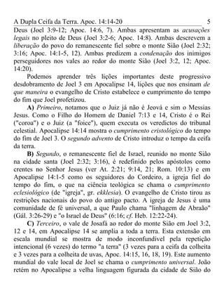 A Dupla Ceifa da Terra. Apoc. 14:14-20                                   5
Deus (Joel 3:9-12; Apoc. 14:6, 7). Ambas apresentam as acusações
legais no pleito de Deus (Joel 3:2-6; Apoc. 14:8). Ambas descrevem a
liberação do povo do remanescente fiel sobre o monte Sião (Joel 2:32;
3:16; Apoc. 14:1-5, 12). Ambas predizem a condenação dos inimigos
perseguidores nos vales ao redor do monte Sião (Joel 3:2, 12; Apoc.
14:20).
      Podemos aprender três lições importantes deste progressivo
desdobramento de Joel 3 em Apocalipse 14, lições que nos ensinam de
que maneira o evangelho de Cristo estabelece o cumprimento do tempo
do fim que Joel profetizou.
      A) Primeiro, notamos que o Juiz já não é Jeová e sim o Messias
Jesus. Como o Filho do Homem de Daniel 7:13 e 14, Cristo é o Rei
("coroa") e o Juiz (a "foice"), quem executa os veredictos do tribunal
celestial. Apocalipse 14:14 mostra o cumprimento cristológico do tempo
do fim de Joel 3. O segundo advento de Cristo introduz o tempo da ceifa
da terra.
      B) Segundo, o remanescente fiel de Israel, reunido no monte Sião
na cidade santa (Joel 2:32; 3:16), é redefinido pelos apóstolos como
crentes no Senhor Jesus (ver At. 2:21; 9:14, 21; Rom. 10:13) e em
Apocalipse 14:1-5 como os seguidores do Cordeiro, a igreja fiel do
tempo do fim, o que na ciência teológica se chama o cumprimento
eclesiológico (de "igreja", gr. ekklesia). O evangelho de Cristo tirou as
restrições nacionais do povo do antigo pacto. A igreja de Jesus é uma
comunidade de fé universal, a que Paulo chama "linhagem de Abraão"
(Gál. 3:26-29) e "o Israel de Deus" (6:16; cf. Heb. 12:22-24).
      C) Terceiro, o vale de Josafá ao redor do monte Sião em Joel 3:2,
12 e 14, em Apocalipse 14 se amplia a toda a terra. Esta extensão em
escala mundial se mostra de modo inconfundível pela repetição
intencional (6 vezes) do termo "a terra" (3 vezes para a ceifa da colheita
e 3 vezes para a colheita de uvas, Apoc. 14:15, 16, 18, 19). Este aumento
mundial do vale local de Joel se chama o cumprimento universal. João
retém no Apocalipse a velha linguagem figurada da cidade de Sião do
 