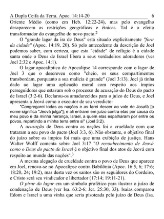 A Dupla Ceifa da Terra. Apoc. 14:14-20                                  6
Oriente Médio (como em Heb. 12:22-24), mas pelo evangelho
desaparecem as restrições geográficas e étnicas. Tal é o efeito
transformador do evangelho do novo pacto.2
     O "grande lagar da ira de Deus" está situado explicitamente "fora
da cidade" (Apoc. 14:19, 20). Só pelo antecedente da descrição de Joel
podemos saber, com certeza, que esta "cidade" de refúgio é a cidade
santa onde o Deus de Israel libera a seus verdadeiros adoradores (ver
Joel 2:32 e Apoc. 14:1).
     O lagar apocalíptico de Apocalipse 14 corresponde com o lagar de
Joel 3 que o descreveu como "cheio, os seus compartimentos
transbordam, porquanto a sua malícia é grande" (Joel 3:13). Joel já tinha
dado ao lagar uma aplicação moral com respeito aos ímpios
perseguidores que estavam sob o processo de acusação do Deus do pacto
de Israel (3:2-6). Declarou-os amadurecidos para o juízo de Deus, e Joel
apresenta a Jeová como o executor de seu veredicto:
    "Congregarei todas as nações e as farei descer ao vale de Josafá [o
nome significa "Jeová julga"]; e ali entrarei em juízo contra elas por causa do
meu povo e da minha herança, Israel, a quem elas espalharam por entre os
povos, repartindo a minha terra entre si" (Joel 3:2).
      A acusação de Deus contra as nações foi a crueldade com que
trataram a seu povo do pacto (Joel 3:3, 6). Não obstante, o objetivo final
do juízo sobre os ímpios foi mais que uma exibição de justiça. Hans
Walter Wolff comenta sobre Joel 3:17 "O reconhecimento de Jeová
como o Deus do pacto de Israel é o objetivo final dos atos de Jeová com
respeito ao mundo das nações".3
      A mesma alegação de crueldade contra o povo de Deus que aparece
em Joel, renova-se no Apocalipse contra Babilônia (Apoc. 16:5, 6; 17:6;
18:20, 24; 19:2), mas desta vez os santos são os seguidores do Cordeiro,
e Cristo será seu vindicador e libertador (17:14; 19:11-21).
      O pisar do lagar era um símbolo profético para ilustrar o juízo de
condenação de Deus (ver Isa. 63:2-6; Jer. 25:30, 33). Isaías comparou
Edom e Israel a uma vinha que seria pisoteada pelo juízo de Deus (Isa.
 