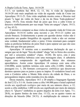 A Dupla Ceifa da Terra. Apoc. 14:14-20                                   7
5:1-7; ver também Sal. 80:8, 12, 13, 16). A visão de Apocalipse
14:14-20 está mais ampliada na visão da segunda vinda de Cristo em
Apocalipse 19:11-21. Esta visão ampliada mostra como o Messias real
pisará "o lagar do vinho do furor e da ira do Deus Todo-poderoso"
(Apoc. 19:15). Esta missão final de juízo que leva a cabo Cristo se
descreve simbolicamente por sua roupa "tinta em sangue" (Apoc. 19:13;
cf. Isa. 63:3).
      É instrutivo comparar as duas visões da segunda vinda de Cristo em
Apocalipse 14:14-16 (sobre uma nuvem) e em 19:11-21 (sobre um
cavalo branco). Evidentemente o ponto em questão destas visões não é
apresentar um quadro fotográfico da segunda vinda a não ser ensinar
uma verdade fundamental sobre o juízo: Cristo retornará para cumprir
todas as profecias hebréias do juízo final e para separar aos que são seus
filhos dos que têm que perecer.
      Apocalipse 14 termina com a assombrosa declaração de que o
sangue que sai do lagar "fora da cidade" chega "até os freios dos cavalos,
por mil e seiscentos estádios" (Apoc. 14:20). De novo, esta é uma
linguagem simbólica hebraica com uma mensagem clara. A sabedoria
requer uma compreensão do significado básico dos números
apocalípticos. Assim como Apocalipse 14 começa com uma cifra
(144.000), assim também termina com outra cifra (1.600). Ambas as
passagens (vs. 1, 20) formam contrapartes simbólicas que descrevem
destinos opostos para os justos e para os ímpios. O verdadeiro Israel está
com o Cordeiro sobre o Monte Sião dentro da cidade de Deus, e os
perseguidores ímpios estão reunidos fora da cidade.
      Dessa maneira, Apocalipse 14:1 e 20 amplia a linguagem figurada
de Joel 2:32 e 3:1-16. Assim como a cifra 144.000 para o Israel espiritual
revela seu significado teológico por meio de seu número chave, o 12,
assim a cifra simbólica 1.600 revela seu significado por meio do número
chave 4. "Quatro" simboliza os quatro ângulos da terra (ver Apoc. 7:1;
20:8), os quatro limites da terra (Isa. 11:12), ou os quatro ventos ou
direções da bússola (Mat. 24:31). A multiplicação do número 4 em
 