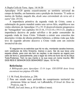 A Dupla Ceifa da Terra. Apoc. 14:14-20                                 8
Apocalipse 14:20 aponta exaustivamente ao território universal do
campo de batalha, em harmonia com a predição do Jeremias: "E serão os
mortos do Senhor, naquele dia, desde uma extremidade da terra até à
outra" (Jer. 25:33).
     A importância primitiva da segunda vinda de Cristo, como a
culminação da guerra mundial contra seus servos fiéis, amplifica-se nas
visões ulteriores de Apocalipse 15 a 19. O desenvolvimento progressivo
do "Armagedom" nos capítulos 16:13-16, 17:12-14 e 19:11-21, amplia a
importância decisiva do poder salvífico e do poder consumidor da
segunda vinda de Jesus Cristo. Voltando a extrair seus conceitos das
descrições vívidas do idioma profético hebraico, a última visão que João
teve do segundo advento descreve a Cristo vindo com um exército
invencível do céu:

     "E seguiam-no os exércitos que há no céu, montando cavalos brancos,
com vestiduras de linho finíssimo, branco e puro. Sai da sua boca uma
espada afiada, para com ela ferir as nações; e ele mesmo as regerá com
cetro de ferro e, pessoalmente, pisa o lagar do vinho do furor da ira do Deus
Todo-Poderoso. Tem no seu manto e na sua coxa um nome inscrito: REI
DOS REIS E SENHOR DOS SENHORES" (Apoc. 19:14-16).

     Referências
     A Bibliografia para Apocalipse 12-14 (caps. XXI-XXVIII deste livro)
     encontrará nas páginas 458-466.

  1 J. M. Ford, Revelation, p. 250.
  2 Para um estudo mais profundo do cumprimento territorial das
      promessas feitas ao Israel, ver LaRondelle, O Israel de Deus na
      Profecia, cap. 9.
  3 Wolff, Joel and Amos, p. 81 (o itálico é meu).
 