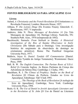 A Dupla Ceifa da Terra. Apoc. 14:14-20                               9

  FONTES BIBLIOGRÁFICAS PARA APOCALIPSE 12-14

    Livros
  Aulard, A. Christianity and the French Revolution [O Cristianismo e a
     Revolução Francesa]. Londres: Bouverie House, 1927.
  Althaus, P. Die Letzten Dinge [Os Eventos Finais]. Gütersloh: C.
     Bertelsmann, 1957, V impressão.
  Andrews, John N. Three Messages of Revelation 14 [As Três
     Mensagens de Apocalipse 14]. Heritage Library. Nashville, TN:
     Southern Publ. Assn., 1970 (reimpressão de 1892).
  Bacchiocchi, Samuele. From Sabbath to Sunday. A Historical
     investigation of the Rise of Sunday Observance in Early
     Christianity [Do Sábado para o Domingo. Uma investigação
     histórica do surgimento da observância do domingo no
     cristianismo primitivo]. Roma: The Pontifical Gregorian
     University Press, 1977.
  Baldwin, Joyce G. Daniel. Tyndale OT Commentaries [Daniel.
     Comentário Tyndale do Antigo Testamento]. Westminster: Dacre
     Press, 1949.
  Ball, B. W. The English Connection. The Puritan Roots of S.D.A.
     Belief [A Conexão Inglesa. As Raízes Puritanas da Crença dos
     Adventistas do Sétimo Dia]. Cambridge: J. Clarke, 1981.
  Bauckham, R. J. The Climax of Prophecy. Studies on the Book of
       Revelation [O Clímax da Profecia. Estudos no Livro do
       Apocalipse]. Edimburgo: T&T Clark 1993.
  ____________. The Theology of the Book of Revelation [A teologia do
       livro do Apocalipse]. Cambridge, Nova York: Cambridge
       University Press, 1994.
  Beale, G. K. The Use of Daniel in Jewish Apocalyptic Literature and
     in the Revelation of St. John [O Uso de Daniel na Literatura
 