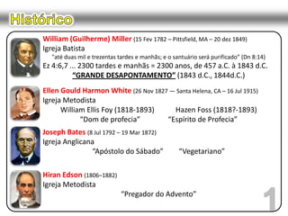 HistóricoWilliam (Guilherme) Miller (15 Fev 1782 – Pittsfield, MA – 20 dez 1849)Igreja Batista"até duas mil e trezentas tardes e manhãs; e o santuário será purificado” (Dn 8:14)Ez 4:6,7 ... 2300 tardes e manhãs = 2300 anos, de 457 a.C. à 1843 d.C.“GRANDE DESAPONTAMENTO” (1843 d.C., 1844d.C.)Ellen Gould Harmon White (26 Nov 1827 — Santa Helena, CA – 16 Jul 1915)Igreja MetodistaWilliam Ellis Foy (1818-1893)	Hazen Foss (1818?-1893)“Dom de profecia”	 “Espírito de Profecia”Joseph Bates (8 Jul 1792 – 19 Mar 1872)Igreja Anglicana“Apóstolo do Sábado”	“Vegetariano”Hiran Edson (1806–1882)Igreja Metodista“Pregador do Advento”1