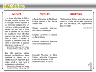 HistóricoMÚSICA“... a Igreja Adventista do Sétimo Dia onde a música usada no culto de adoração deveria expressar a sua identidade teológica como um movimento profético chamado para preparar um povo para a breve volta do Salvador. De fato, muitas das canções no hinário adventista encarnam tais crenças distintivas como a criação, o sábado, a expiação, o sacerdócio divino de Cristo, o julgamento, o Segundo Advento, e o mundo por vir.”(BACCHIOCCHI, Samuele. Uma Teologia Adventista da Música na Igreja. pág. 165)“Das três doutrinas bíblicas principais que identificam a Igreja Adventista do Sétimo Dia, o sábado ocupa um lugar sem igual porque provê a base para a verdadeira adoração a Deus.”(BACCHIOCCHI, Samuele. Uma Teologia Adventista da Música na Igreja. pág. 167)ESCOLASA Escola Adventista de São Miguel Paulista recebeu o Selo Escola Solidária 2009.Colégios adventistas alcançam nota máxima em avaliação.Educação Adventista se destaca em Santa CatarinaEstudante universitário adventista vence competição nacionalFaculdade Adventista da Bahia Instituto Adventista Paranaense Centro Univ. Adventista de SPInstituto Adventista de EnsinoHOSPITAIS“Os Hospitais e Clínicas adventistas são uma referencia mundial não só pelos tratamentos para cura de doenças, mas, especialmente, pela prevenção”(www.ucb.org.br)1