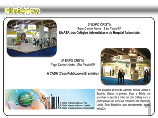 Histórico5ª EXPO CRISTÃExpo Center Norte - São Paulo/SPUNASP, dos Colégios Adventistas e do Hospital Adventista5ª EXPO CRISTÃExpo Center Norte - São Paulo/SPA CASA (Casa Publicadora Brasileira)Nos estados do Rio de Janeiro, Minas Gerais e Espírito Santo, o projeto Siga a Bíblia vai envolver a escrita à mão de oito bíblias com a participação de todos os membros da chamada União Este Brasileira que compreende esses estados.1