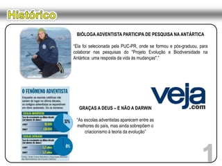 HistóricoBIÓLOGA ADVENTISTA PARTICIPA DE PESQUISA NA ANTÁRTICA “Ela foi selecionada pela PUC-PR, onde se formou e pós-graduou, para colaborar nas pesquisas do "Projeto Evolução e Biodiversidade na Antártica: uma resposta da vida às mudanças".”GRAÇAS A DEUS – E NÃO A DARWIN “As escolas adventistas aparecem entre as melhores do país, mas ainda sobrepõem o criacionismo à teoria da evolução”1