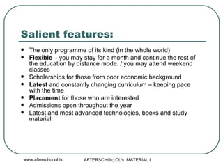 Salient features: The only programme of its kind (in the whole world) Flexible  – you may stay for a month and continue the rest of the education by distance mode. / you may attend weekend classes  Scholarships for those from poor economic background Latest  and constantly changing curriculum – keeping pace  with the time Placement  for those who are interested Admissions open throughout the year  Latest and most advanced technologies, books and study material 
