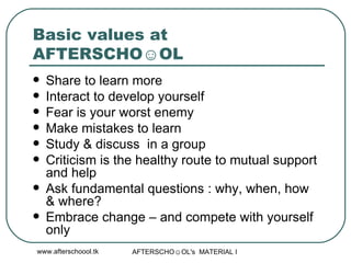 Basic values at AFTERSCHO☺OL  Share to learn more Interact to develop yourself Fear is your worst enemy Make mistakes to learn  Study & discuss  in a group Criticism is the healthy route to mutual support and help  Ask fundamental questions : why, when, how  & where? Embrace change – and compete with yourself only 