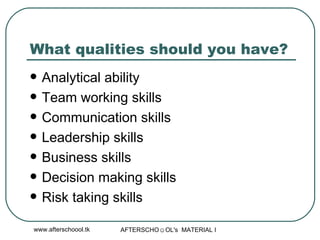 What qualities should you have?  Analytical ability Team working skills Communication skills Leadership skills Business skills Decision making skills Risk taking skills 