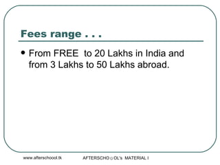 Fees range . . .  From FREE  to 20 Lakhs in India and from 3 Lakhs to 50 Lakhs abroad.  
