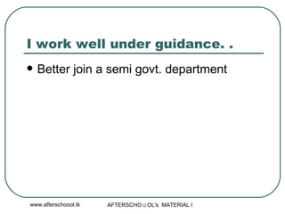 I work well under guidance. .  Better join a semi govt. department  