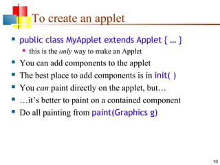 10
To create an applet
 public class MyApplet extends Applet { … }
 this is the only way to make an Applet
 You can add components to the applet
 The best place to add components is in init( )
 You can paint directly on the applet, but…
 …it’s better to paint on a contained component
 Do all painting from paint(Graphics g)
 