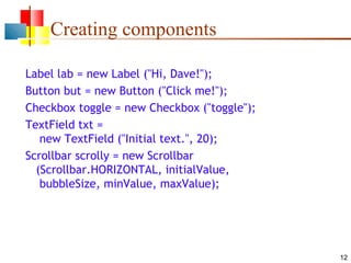 12
Creating components
Label lab = new Label ("Hi, Dave!");
Button but = new Button ("Click me!");
Checkbox toggle = new Checkbox ("toggle");
TextField txt =
new TextField ("Initial text.", 20);
Scrollbar scrolly = new Scrollbar
(Scrollbar.HORIZONTAL, initialValue,
bubbleSize, minValue, maxValue);
 