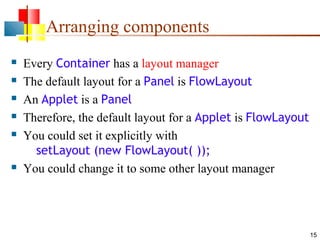 15
Arranging components
 Every Container has a layout manager
 The default layout for a Panel is FlowLayout
 An Applet is a Panel
 Therefore, the default layout for a Applet is FlowLayout
 You could set it explicitly with
setLayout (new FlowLayout( ));
 You could change it to some other layout manager
 