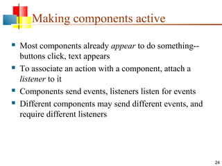 24
Making components active
 Most components already appear to do something--
buttons click, text appears
 To associate an action with a component, attach a
listener to it
 Components send events, listeners listen for events
 Different components may send different events, and
require different listeners
 