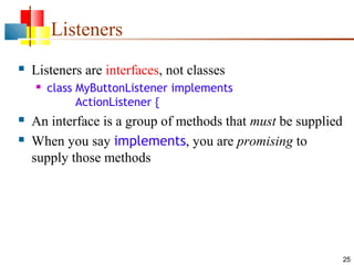 25
Listeners
 Listeners are interfaces, not classes
 class MyButtonListener implements
ActionListener {
 An interface is a group of methods that must be supplied
 When you say implements, you are promising to
supply those methods
 