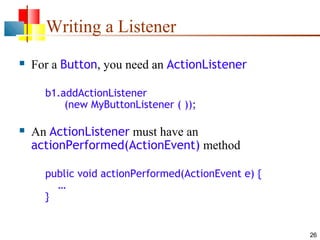 26
Writing a Listener
 For a Button, you need an ActionListener
b1.addActionListener
(new MyButtonListener ( ));
 An ActionListener must have an
actionPerformed(ActionEvent) method
public void actionPerformed(ActionEvent e) {
…
}
 
