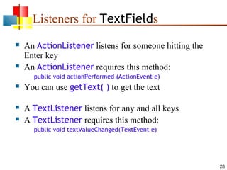 28
Listeners for TextFields
 An ActionListener listens for someone hitting the
Enter key
 An ActionListener requires this method:
public void actionPerformed (ActionEvent e)
 You can use getText( ) to get the text
 A TextListener listens for any and all keys
 A TextListener requires this method:
public void textValueChanged(TextEvent e)
 