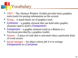 33
Vocabulary
 AWT – The Abstract Window Toolkit provides basic graphics
tools (tools for putting information on the screen)
 Swing – A much better set of graphics tools
 Container – a graphic element that can hold other graphic
elements (and is itself a Component)
 Component – a graphic element (such as a Button or a
TextArea) provided by a graphics toolkit
 listener – A piece of code that is activated when a particular kind
of event occurs
 layout manager – An object whose job it is to arrange
Components in a Container
 
