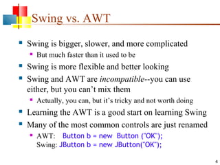 4
Swing vs. AWT
 Swing is bigger, slower, and more complicated
 But much faster than it used to be
 Swing is more flexible and better looking
 Swing and AWT are incompatible--you can use
either, but you can’t mix them
 Actually, you can, but it’s tricky and not worth doing
 Learning the AWT is a good start on learning Swing
 Many of the most common controls are just renamed
 AWT: Button b = new Button ("OK");
Swing: JButton b = new JButton("OK");
 