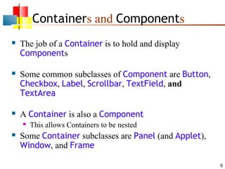 6
Containers and Components
 The job of a Container is to hold and display
Components
 Some common subclasses of Component are Button,
Checkbox, Label, Scrollbar, TextField, and
TextArea
 A Container is also a Component
 This allows Containers to be nested
 Some Container subclasses are Panel (and Applet),
Window, and Frame
 