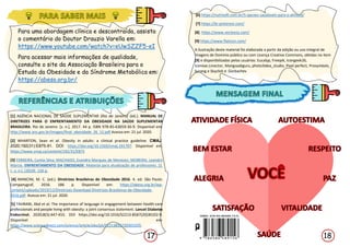 18
17
[1] AGÊNCIA NACIONAL DE SAÚDE SUPLEMENTAR (Rio de Janeiro) (ed.). MANUAL DE
DIRETRIZES PARA O ENFRENTAMENTO DA OBESIDADE NA SAÚDE SUPLEMENTAR
BRASILEIRA. Rio de Janeiro: [s. n.], 2017. 44 p. ISBN 978-85-63059-36-9. Disponível em:
http://www.ans.gov.br/images/final_obesidade_26_12.pdf Acesso em: 21 jul. 2020.
[2] WHARTON, Sean et al. Obesity in adults: a clinical practice guideline. CMAJ.
2020;192(31):E875-91. DOI: https://doi.org/10.1503/cmaj.191707. Disponível em:
https://www.cmaj.ca/content/192/31/E875
[3] FERREIRA, Cyntia Silva; MACHADO, Evandro Marques de Menezes; MOREIRA, Leandro
Marcio. ENFRENTAMENTO DA OBESIDADE: Material para atualização de professores. [S.
l.: s. n.], [2019]. 150 p.
[4] MANCINI, M. C. (ed.). Diretrizes Brasileiras de Obesidade 2016. 4. ed. São Paulo:
Companygraf, 2016. 186 p. Disponível em: https://abeso.org.br/wp-
content/uploads/2019/12/Diretrizes-Download-Diretrizes-Brasileiras-de-Obesidade-
2016.pdf. Acesso em: 21 jul. 2020.
[5] TAHRANI, Abd et al. The importance of language in engagement between health-care
professionals and people living with obesity: a joint consensus statement. Lancet Diabetes
Endocrinol. 2020;8(5):447-455. DOI https://doi.org/10.1016/S2213-8587(20)30102-9.
Disponível em:
https://www.sciencedirect.com/science/article/abs/pii/S2213858720301029. Acesso em:
29 ago. 2020.
Para uma abordagem clínica e descontraída, assista
o comentário do Doutor Drauzio Varella em:
https://www.youtube.com/watch?v=eUwSZZF5-eI
Para acessar mais informações de qualidade,
consulte o site da Associação Brasileira para o
Estudo da Obesidade e da Síndrome Metabólica em:
https://abeso.org.br/
[6] https://nutrisoft.com.br/5-opcoes-saudaveis-para-o-almoco/
[7] https://br.pinterest.com/
[8]. https://www.vecteezy.com/
[9] https://www.flaticon.com/
A ilustração deste material foi elaborada a partir da edição ou uso integral de
imagens de Domínio público ou com Licença Creative Commons, obtidas no item
[9] e disponibilizadas pelos usuários: Eucalyp, Freepik, Icongeek26,
Iconixar,Linector, Mangsaabguru, photo3idea_studio, Pixel perfect, Prosymbols,
Surang e Skyclick e Gorbachev
 