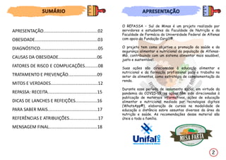 O REPASSA – Sul de Minas é um projeto realizado por
servidores e estudantes da Faculdade de Nutrição e da
Faculdade de Farmácia da Universidade Federal de Alfenas
com apoio da Fundação Cargill®.
O projeto tem como objetivo a promoção da saúde e da
segurança alimentar e nutricional da população de Alfenas-
MG, contribuindo com um sistema alimentar mais saudável,
justo e sustentável.
Suas ações são direcionadas à educação alimentar e
nutricional e da formação profissional para o trabalho no
setor de alimentos, como estratégia de complementação da
renda.
Durante esse período de isolamento social, em virtude da
pandemia da COVID-19, as ações têm sido direcionadas à
publicação de materiais informativos, ações de educação
alimentar e nutricional mediada por tecnologias digitais
(WhatsApp®), elaboração de cursos na modalidade de
educação a distância sobre assuntos diversos da área da
nutrição e saúde. As recomendações desse material são
úteis a toda a família.
2
APRESENTAÇÃO.............................................02
OBESIDADE....................................................03
DIAGNÓSTICO................................................05
CAUSAS DA OBESIDADE................................06
FATORES DE RISCO E COMPLICAÇÕES...........08
TRATAMENTO E PREVENÇÃO........................09
MITOS E VERDADES.......................................12
REPASSA: RECEITA.........................................15
DICAS DE LANCHES E REFEIÇÕES..................16
PARA SABER MAIS.........................................17
REFERÊNCIAS E ATRIBUIÇÕES........................17
MENSAGEM FINAL........................................18
 