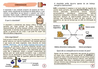 Quais são as consequências do excesso de peso?
Apesar de ser normal e importante uma parcela de gordura
em nosso corpo, o ganho de “massa gorda” em EXCESSO é
prejudicial. Como citado anteriormente, há uma íntima relação
entre a obesidade e outras doenças crônicas, como diabetes
e hipertensão. Além disso, a obesidade reduz a qualidade de
vida por fatores como sobrecarga nas articulações e redução
do condicionamento físico.
Você já ouviu a frase do químico Lavoisier: “na natureza, nada se
perde, nada se cria, tudo se transforma”? Ela também descreve
o que ocorre em nosso organismo. Como discutido em nossa
cartilha “REPASSA - Sul de Minas: Condutas Nutricionais no
Diabetes”, os açúcares e os outros alimentos servem como
“combustível” para nossas células e nos fornecem energia para
ficarmos vivos. Esse “combustível” é tão importante que nosso
corpo não o desperdiça, sendo o excesso transformado em
gordura para ser usado quando necessário. Logo, a obesidade
decorre de um desequilíbrio entre a energia que gastamos e o
quanto consumimos, além de questões genéticas específicas a
cada indivíduo.
4
3
A obesidade é uma condição presente em pessoas em todo o
mundo, sendo considerado um problema de saúde pública, o que
reforça a importância de se discutir o assunto com toda a
sociedade. Nesta edição, o REPASSA esclarece alguns pontos
deste tema e traz informações importantes.
O que é a obesidade?
A obesidade é considerada uma doença crônica, ou seja, que
persiste por longo período de tempo, favorecendo o
desenvolvimento de outras doenças crônicas, como diabetes e
hipertensão. O indivíduo obeso apresenta um excesso de “massa
gorda” ou gordura em seu corpo, o que pode lhe causar uma
série de danos a longo prazo.
Como engordamos?
Energia
consumida
Energia
gasta
Formação
de gordura
A obesidade então decorre apenas de um balanço
energético desfavorável?
NÃO, a obesidade é complexa e vai muito além da ingestão de
comida, tendo, portanto, uma causa MULTIFATORIAL. Entre os
fatores associados, destacam-se: fatores culturais,
socioeconômicos, psicológicos, sedentarismo, hábitos
alimentares inadequados e ambiente obesogênico. Além disso, é
importante destacar as especificidades genéticas de cada
indivíduo, que influenciam no ganho de peso corpóreo, e a
epigenética, um tipo de herança que vai além da informação do
DNA.
Obesidade
Fatores psicológicos
Fatores econômicos Sedentarismo
Hábitos alimentares inadequados
Fatores sociais
Genética e
Epigenética
 