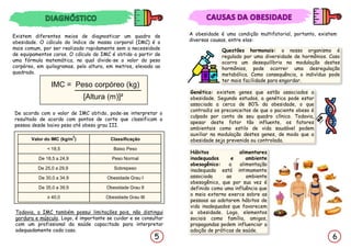 6
A obesidade é uma condição multifatorial, portanto, existem
diversas causas, entre elas:
Questões hormonais: o nosso organismo é
regulado por uma diversidade de hormônios. Caso
ocorra um desequilíbrio na modulação destes
hormônios, pode ocorrer uma desregulação
metabólica. Como consequência, o indivíduo pode
ter mais facilidade para engordar.
Hábitos alimentares
inadequados e ambiente
obesogênico: a alimentação
inadequada está intimamente
associada ao ambiente
obesogênico, que por sua vez é
definido como uma influência que
o meio externo exerce sobre as
pessoas ao adotarem hábitos de
vida inadequados que favorecem
a obesidade. Logo, elementos
sociais como família, amigos,
propagandas podem influenciar a
adoção de práticas de saúde.
Existem diferentes meios de diagnosticar um quadro de
obesidade. O cálculo do índice de massa corporal (IMC) é o
mais comum, por ser realizado rapidamente sem a necessidade
de equipamentos caros. O cálculo do IMC é obtido a partir de
uma fórmula matemática, no qual divide-se o valor do peso
corpóreo, em quilogramas, pelo altura, em metros, elevada ao
quadrado.
IMC = Peso corpóreo (kg)
[Altura (m)]²
De acordo com o valor de IMC obtido, pode-se interpretar o
resultado de acordo com pontos de corte que classificam a
pessoa desde baixo peso até obeso grau III.
Todavia, o IMC também possui limitações pois, não distingui
gordura e músculo, Logo, é importante se cuidar e se consultar
com um profissional da saúde capacitado para interpretar
adequadamente cada caso.
5
Valor do IMC (kg/m
2
) Classificação
< 18,5 Baixo Peso
De 18,5 a 24,9 Peso Normal
De 25,0 a 29,9 Sobrepeso
De 30,0 a 34,9 Obesidade Grau I
De 35,0 a 39,9 Obesidade Grau II
≥ 40,0 Obesidade Grau III
Genética: existem genes que estão associados a
obesidade. Segundo estudos, a genética pode estar
associada a cerca de 80% da obesidade, o que
contradiz os preconceitos de que o paciente obeso é
culpado por conta de seu quadro clínico. Todavia,
apesar deste fator tão influente, os fatores
ambientais como estilo de vida saudável podem
auxiliar na modulação destes genes, de modo que a
obesidade seja prevenida ou controlada.
 