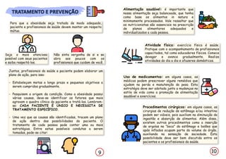 Para que a obesidade seja tratada de modo adequado,
paciente e profissionais de saúde devem manter um respeito
mútuo.
Seja o mais atencioso
possível com seus pacientes
e saiba respeitá-los.
Não sinta vergonha de si e se
abra aos poucos com os
profissionais que cuidam de você.
Juntos, profissionais da saúde e paciente podem elaborar um
plano de ação, para isso:
- Estabeleçam metas a longo prazo e pequenos objetivos a
serem cumpridos gradualmente.
- Pesquisem a origem da condição. Como a obesidade possui
várias causas, deve-se identificar os fatores que mais
agravam o quadro clínico do paciente e tratá-los. Lembrem-
se: CADA PACIENTE É ÚNICO E NECESSITA DE
TRATAMENTO ESPECÍFICO.
- Uma vez que as causas são identificadas, tracem um plano
de ação dentro das possibilidades do paciente. O
tratamento de cada pessoa pode conter uma ou mais
estratégias. Entre estas possíveis condutas a serem
tomadas, pode-se citar:
Alimentação saudável: é importante que
nossa alimentação seja balanceada, que tenha
como base os alimentos in natura e
minimamente processados. Vale ressaltar que
os nutricionistas são essenciais na prescrição
de planos alimentares adequados e
individualizados a cada pessoa.
Atividade física: exercício físico é saúde.
Pratique com o acompanhamento de profissionais
capacitados, tal como educadores físicos. Comece
devagar e avance gradualmente. Realize
atividades do dia a dia e afazeres domésticos.
Uso de medicamentos: em alguns casos, os
médicos podem prescrever alguns remédios que
ajudem na perda e manutenção do peso. Esta
estratégia deve ser adotada junto a mudanças no
estilo de vida como a promoção de alimentação
saudável e exercícios.
Procedimentos cirúrgicos: em alguns casos, as
cirurgias de redução de estômago e/ou intestino
podem ser viáveis, pois auxiliam na diminuição da
ingestão e absorção de alimentos. Além disso,
existem outros procedimentos como a inserção
de argolas na “boca” do estômago e balões que
após inflados ocupam parte do volume do órgão,
auxiliando na sensação de saciedade. Esta
possibilidade deve ser bem discutida entre os
pacientes e os profissionais da saúde.
9 10
 