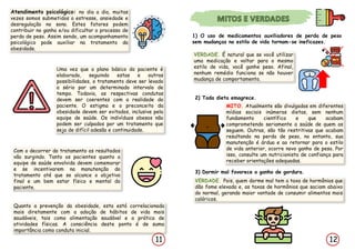 Quanto a prevenção da obesidade, esta está correlacionada
mais diretamente com a adoção de hábitos de vida mais
saudáveis, tais como alimentação saudável e a prática de
atividades físicas. A consciência deste ponto é de suma
importância como conduta inicial.
12
11
Atendimento psicológico: no dia a dia, muitas
vezes somos submetidos a estresse, ansiedade e
desregulação no sono. Estes fatores podem
contribuir no ganho e/ou dificultar o processo de
perda de peso. Assim sendo, um acompanhamento
psicológico pode auxiliar na tratamento da
obesidade.
1) O uso de medicamentos auxiliadores de perda de peso
sem mudanças no estilo de vida tornam-se ineficazes.
VERDADE. É natural que se você utilizar
uma medicação e voltar para o mesmo
estilo de vida, você ganhe peso. Afinal,
nenhum remédio funciona se não houver
mudança de comportamento.
2) Toda dieta emagrece.
MITO. Atualmente são divulgadas em diferentes
mídias sociais inúmeras dietas, sem nenhum
fundamento científico e que acabam
comprometendo seriamente a saúde de quem as
seguem. Outras, são tão restritivas que acabam
resultando na perda de peso, no entanto, sua
manutenção é árdua e ao retornar para o estilo
de vida anterior, ocorre novo ganho de peso. Por
isso, consulte um nutricionista de confiança para
receber orientações adequadas.
3) Dormir mal favorece o ganho de gordura.
VERDADE. Pois, quem dorme mal tem a taxa de hormônios que
dão fome elevada e, as taxas de hormônios que saciam abaixo
do normal, gerando maior vontade de consumir alimentos mais
calóricos.
Uma vez que o plano básico do paciente é
elaborado, seguindo estas e outras
possibilidades, o tratamento deve ser levado
a sério por um determinado intervalo de
tempo. Todavia, as respectivas condutas
devem ser coerentes com a realidade do
paciente. O estigma e o preconceito da
obesidade devem ser evitados, inclusive pela
equipe de saúde. Os indivíduos obesos não
podem ser culpados por um tratamento que
seja de difícil adesão e continuidade.
Com o decorrer do tratamento os resultados
vão surgindo. Tanto os pacientes quanto a
equipe de saúde envolvida devem comemorar
e se incentivarem na manutenção do
tratamento até que se alcance o objetivo
final e um bem estar físico e mental do
paciente.
 