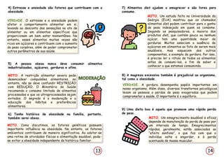 14
13
4) Estresse e ansiedade são fatores que contribuem com a
obesidade.
VERDADE. O estresse e a ansiedade podem
afetar o comportamento alimentar em si,
levando ao desconto das sensações no ato de
alimentar ou em alimentos específicos que
proporcionam um bem estar momentâneo. No
entanto, esses alimentos muitas vezes são
ricos em açúcares e contribuem com o aumento
do peso corpóreo, além de poder comprometer
outros parâmetros de sua saúde.
7) Alimentos diet ajudam a emagrecer e são livres para
consumo.
MITO. Um estudo feito na Universidade da
Geórgia (EUA) mostrou que os chamados
alimentos diet podem contribuir para o ganho
de peso indesejado em quem os consome.
Segundo os pesquisadores, a maioria dos
produtos diet, que contém pouco ou nenhum
açúcar, tem uma quantidade maior de
gorduras. Muitos associam a ausência de
açúcares em alimentos ao fato de serem mais
saudáveis, mas esquecem dos outros
componentes, a exemplo da gordura. Por isso,
é preciso ler o rótulo de todos os alimentos
antes de consumi-los, a fim de saber e
conhecer o que estamos consumindo.
5) A pessoa obesa nunca deve consumir alimentos
industrializados, açúcares, gorduras e afins.
MITO. A restrição alimentar severa pode
desencadear compulsões alimentares, no
entanto, não se deve confundir RESTRIÇÃO
com REDUÇÃO. O Ministério da Saúde
recomenda o consumo limitado de alimentos
processados e que os ultraprocessados sejam
evitados. O segredo é a moderação e a
educação dos hábitos e preferências
alimentares.
6) Tenho histórico de obesidade na família, portanto,
também serei obeso.
MITO. Como discutimos, os fatores genéticos possuem
importante influência na obesidade. No entanto, os fatores
ambientais contribuem de maneira significativa. Ao adotar-se
uma rotina de atividades físicas e alimentação saudável, pode-
se evitar a obesidade independente do histórico familiar.
8) A magreza excessiva também é prejudicial ao organismo,
tal como a obesidade.
VERDADE. A gordura desempenha papéis importantes em
nosso organismo. Além disso, diversos transtornos psicológicos
levam as pessoas a perdas de peso exageradas que podem
comprometer a saúde. O importante é o equilíbrio.
9) Uma dieta boa é aquela que promove uma rápida perda
de peso.
MITO. Um emagrecimento saudável e eficaz
depende de manutenção da perda de peso por
um intervalo de tempo. Emagrecimentos
rápidos, geralmente, estão associados ao
“efeito sanfona”, o que faz com que o
indivíduo volte a engordar, e à perda
acentuada de massa muscular.
 