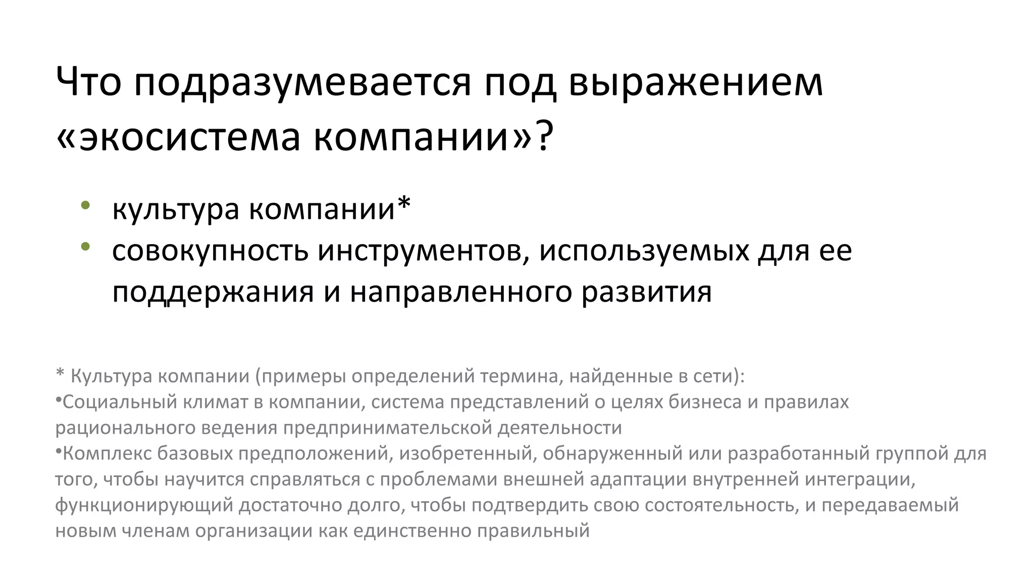 Что подразумевается под выражением
«экосистема компании»?
• культура компании*
• совокупность инструментов, используемых для ее
поддержания и направленного развития
* Культура компании (примеры определений термина, найденные в сети):
•Социальный климат в компании, система представлений о целях бизнеса и правилах
рационального ведения предпринимательской деятельности
•Комплекс базовых предположений, изобретенный, обнаруженный или разработанный группой для
того, чтобы научится справляться с проблемами внешней адаптации внутренней интеграции,
функционирующий достаточно долго, чтобы подтвердить свою состоятельность, и передаваемый
новым членам организации как единственно правильный

 