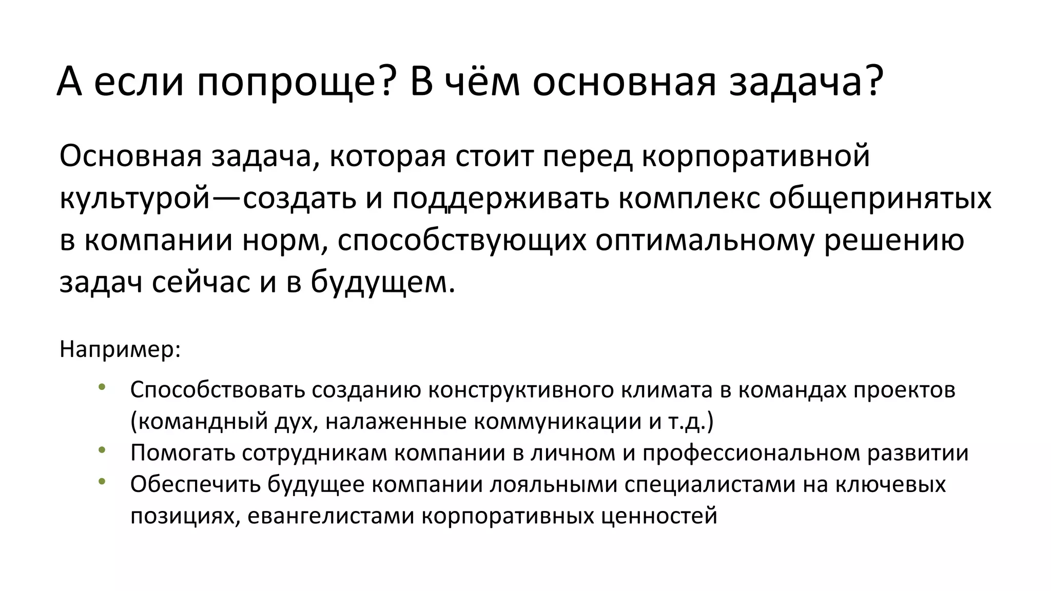 А если попроще? В чём основная задача?
Основная задача, которая стоит перед корпоративной
культурой—создать и поддерживать комплекс общепринятых
в компании норм, способствующих оптимальному решению
задач сейчас и в будущем.
Например:
• Способствовать созданию конструктивного климата в командах проектов
(командный дух, налаженные коммуникации и т.д.)
• Помогать сотрудникам компании в личном и профессиональном развитии
• Обеспечить будущее компании лояльными специалистами на ключевых
позициях, евангелистами корпоративных ценностей

 