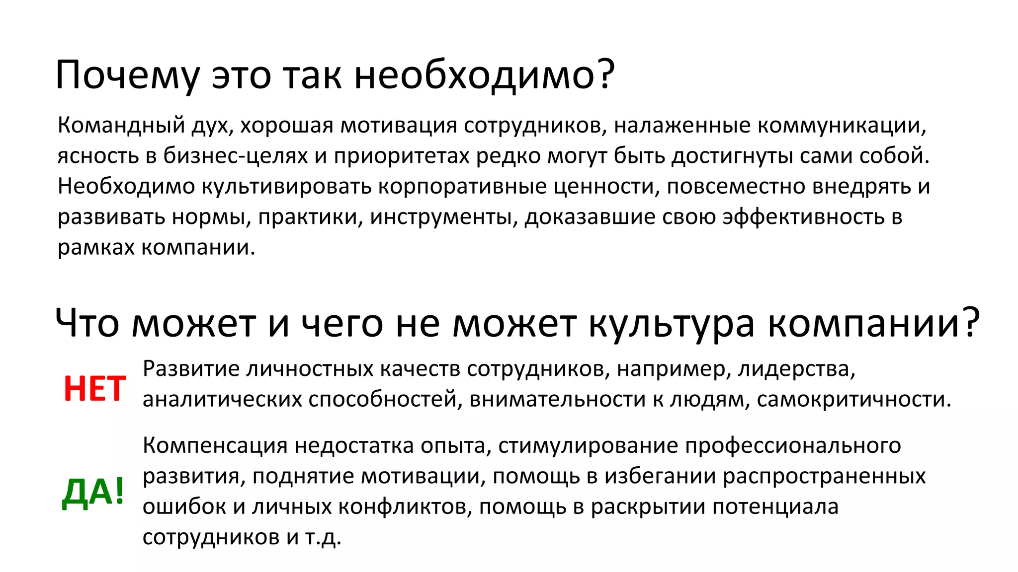 Почему это так необходимо?
Командный дух, хорошая мотивация сотрудников, налаженные коммуникации,
ясность в бизнес-целях и приоритетах редко могут быть достигнуты сами собой.
Необходимо культивировать корпоративные ценности, повсеместно внедрять и
развивать нормы, практики, инструменты, доказавшие свою эффективность в
рамках компании.

Что может и чего не может культура компании?
НЕТ

Развитие личностных качеств сотрудников, например, лидерства,
аналитических способностей, внимательности к людям, самокритичности.

ДА!

Компенсация недостатка опыта, стимулирование профессионального
развития, поднятие мотивации, помощь в избегании распространенных
ошибок и личных конфликтов, помощь в раскрытии потенциала
сотрудников и т.д.

 